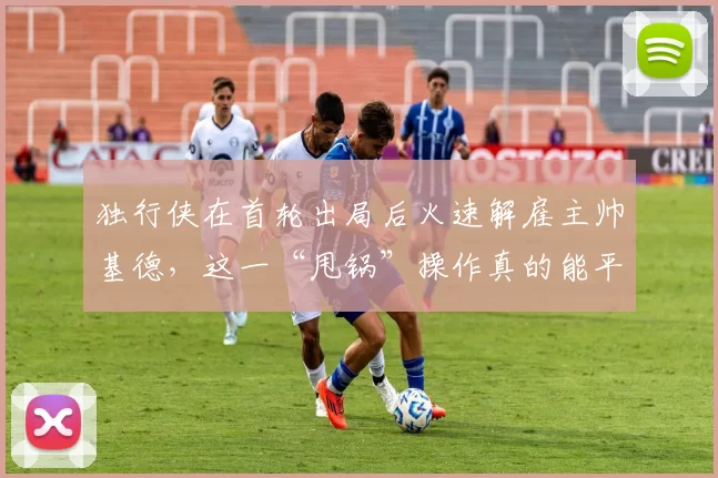 独行侠在首轮出局后火速解雇主帅基德，这一“甩锅”操作真的能平息球迷的怒火吗